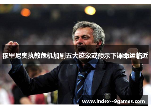 穆里尼奥执教危机加剧五大迹象或预示下课命运临近