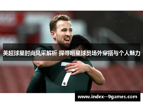 英超球星时尚风采解析 探寻明星球员场外穿搭与个人魅力