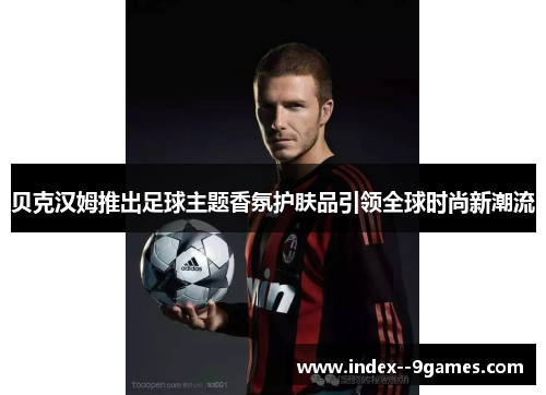 贝克汉姆推出足球主题香氛护肤品引领全球时尚新潮流
