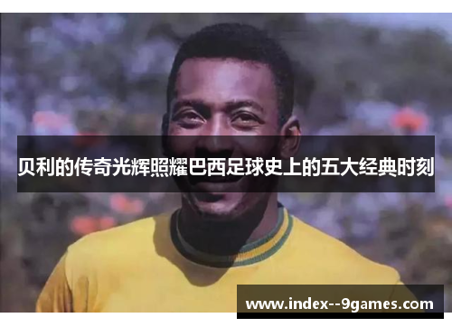 贝利的传奇光辉照耀巴西足球史上的五大经典时刻