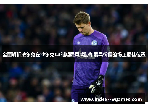 全面解析法尔范在沙尔克04时期最具威胁和最具价值的场上最佳位置
