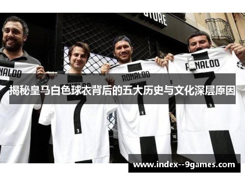 揭秘皇马白色球衣背后的五大历史与文化深层原因 揭秘皇马白色球衣背后的五大历史与文化深层原因