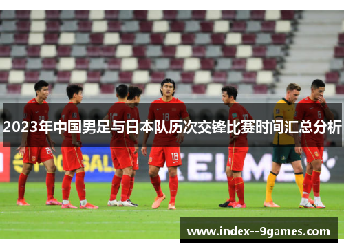 2023年中国男足与日本队历次交锋比赛时间汇总分析 2023年中国男足与日本队历次交锋比赛时间汇总分析