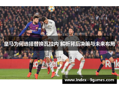 皇马为何选择替换瓦拉内 解析背后决策与未来布局