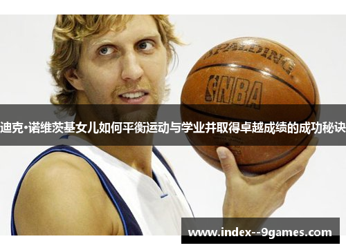 迪克·诺维茨基女儿如何平衡运动与学业并取得卓越成绩的成功秘诀 迪克·诺维茨基女儿如何平衡运动与学业并取得卓越成绩的成功秘诀