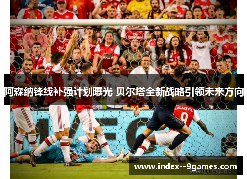 阿森纳锋线补强计划曝光 贝尔塔全新战略引领未来方向 阿森纳锋线补强计划曝光 贝尔塔全新战略引领未来方向