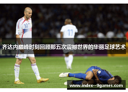 齐达内巅峰时刻回顾那五次震撼世界的华丽足球艺术