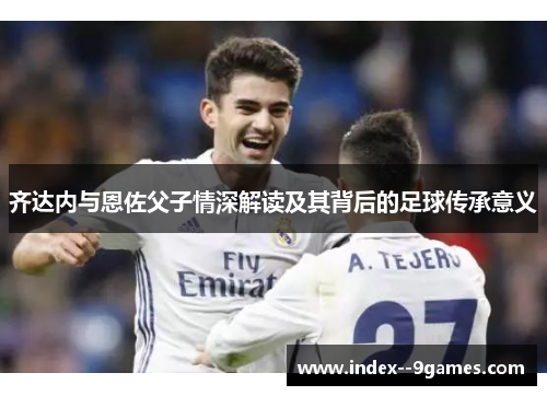 齐达内与恩佐父子情深解读及其背后的足球传承意义