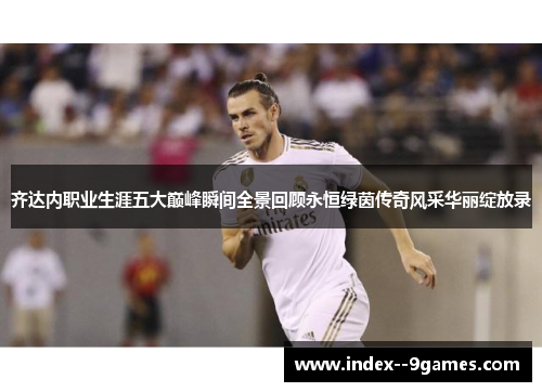 齐达内职业生涯五大巅峰瞬间全景回顾永恒绿茵传奇风采华丽绽放录