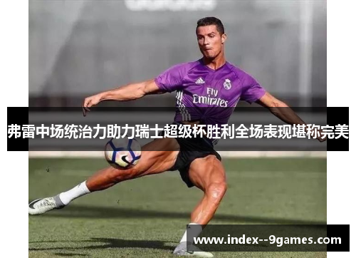 弗雷中场统治力助力瑞士超级杯胜利全场表现堪称完美 弗雷中场统治力助力瑞士超级杯胜利全场表现堪称完美