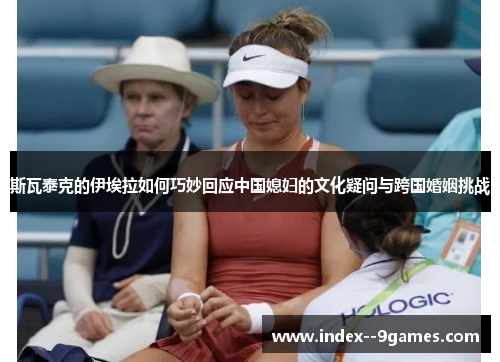 斯瓦泰克的伊埃拉如何巧妙回应中国媳妇的文化疑问与跨国婚姻挑战