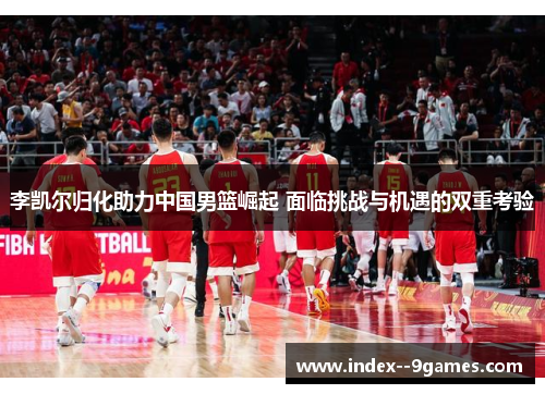 李凯尔归化助力中国男篮崛起 面临挑战与机遇的双重考验