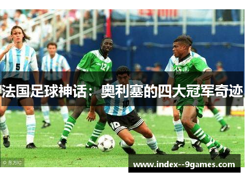 法国足球神话:奥利塞的四大冠军奇迹 法国足球神话:奥利塞的四大冠军奇迹