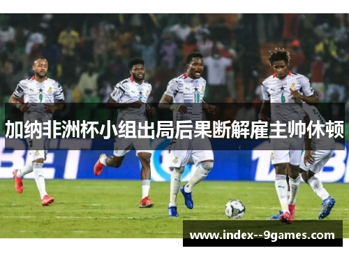 加纳非洲杯小组出局后果断解雇主帅休顿 加纳非洲杯小组出局后果断解雇主帅休顿